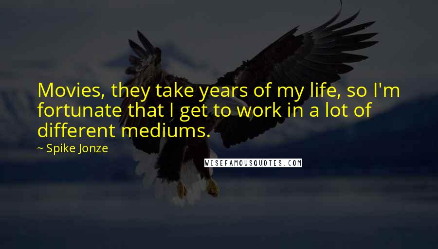 Spike Jonze Quotes: Movies, they take years of my life, so I'm fortunate that I get to work in a lot of different mediums.