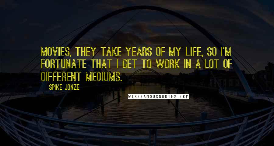 Spike Jonze Quotes: Movies, they take years of my life, so I'm fortunate that I get to work in a lot of different mediums.