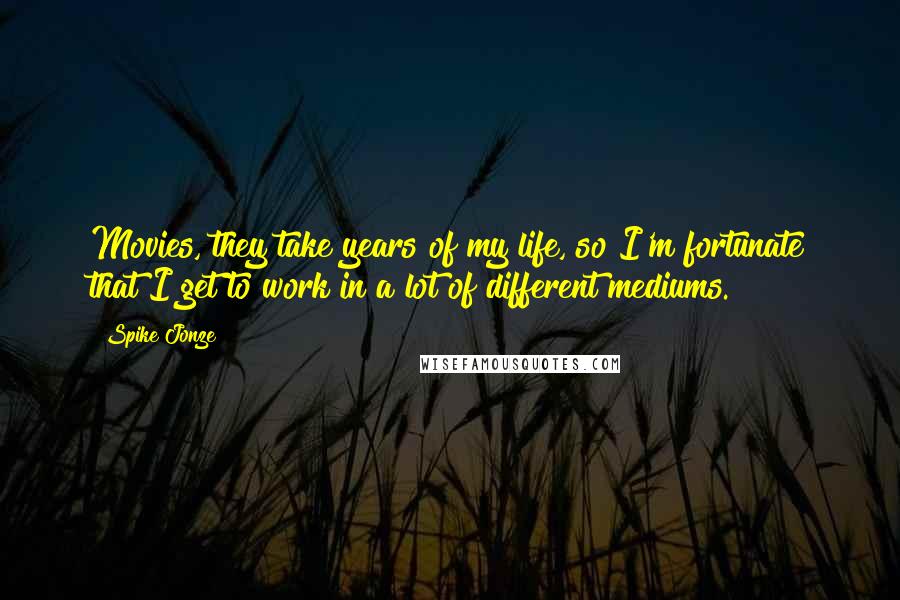 Spike Jonze Quotes: Movies, they take years of my life, so I'm fortunate that I get to work in a lot of different mediums.