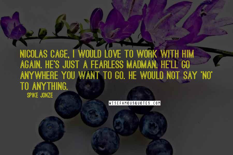 Spike Jonze Quotes: Nicolas Cage, I would love to work with him again. He's just a fearless madman. He'll go anywhere you want to go. He would not say 'no' to anything.