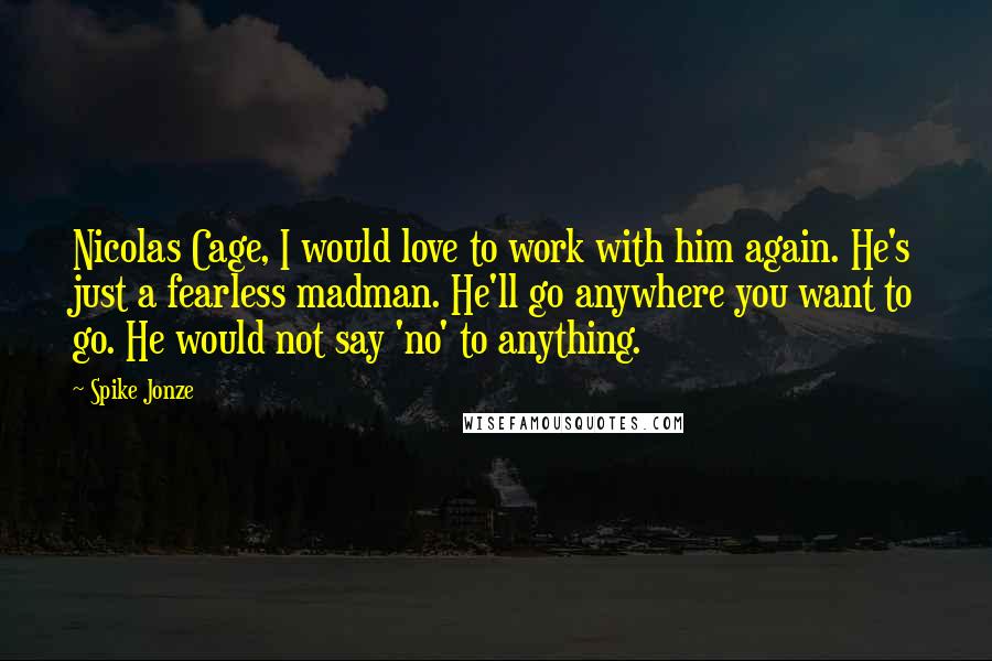 Spike Jonze Quotes: Nicolas Cage, I would love to work with him again. He's just a fearless madman. He'll go anywhere you want to go. He would not say 'no' to anything.