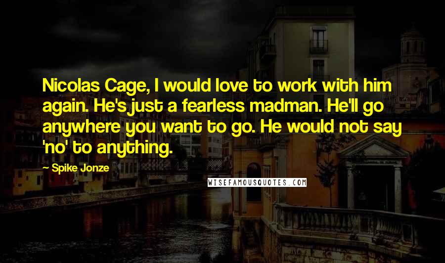 Spike Jonze Quotes: Nicolas Cage, I would love to work with him again. He's just a fearless madman. He'll go anywhere you want to go. He would not say 'no' to anything.