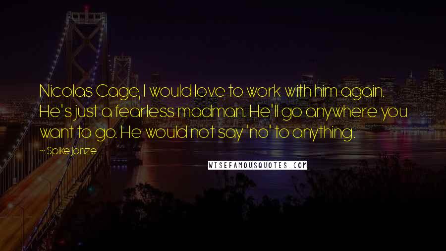 Spike Jonze Quotes: Nicolas Cage, I would love to work with him again. He's just a fearless madman. He'll go anywhere you want to go. He would not say 'no' to anything.