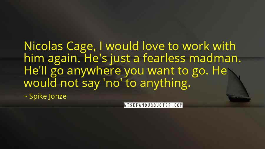 Spike Jonze Quotes: Nicolas Cage, I would love to work with him again. He's just a fearless madman. He'll go anywhere you want to go. He would not say 'no' to anything.