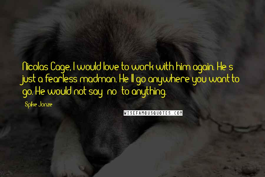 Spike Jonze Quotes: Nicolas Cage, I would love to work with him again. He's just a fearless madman. He'll go anywhere you want to go. He would not say 'no' to anything.