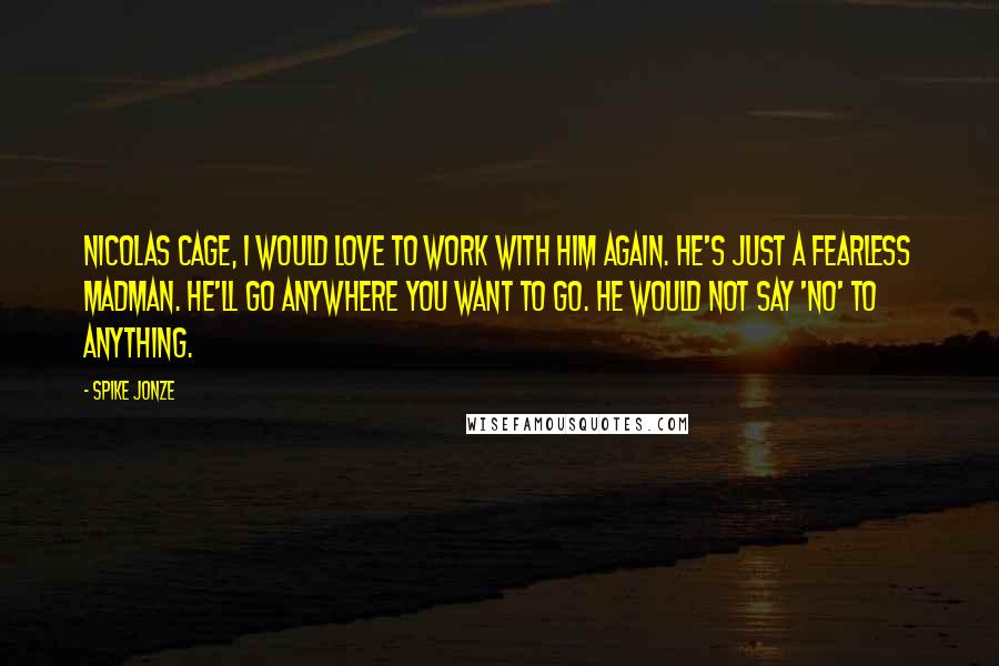 Spike Jonze Quotes: Nicolas Cage, I would love to work with him again. He's just a fearless madman. He'll go anywhere you want to go. He would not say 'no' to anything.