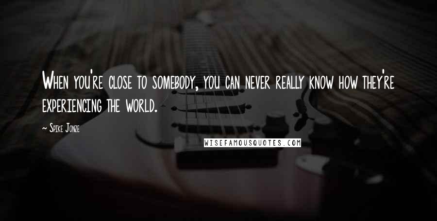 Spike Jonze Quotes: When you're close to somebody, you can never really know how they're experiencing the world.