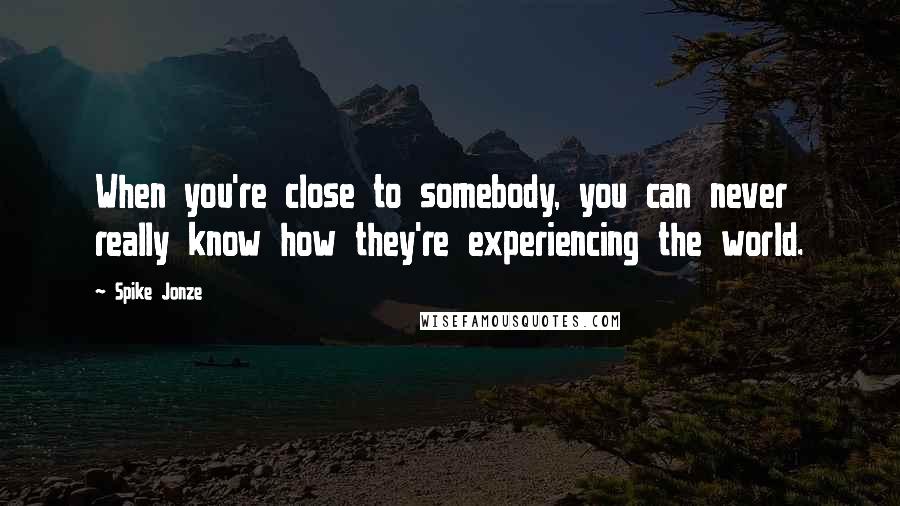 Spike Jonze Quotes: When you're close to somebody, you can never really know how they're experiencing the world.