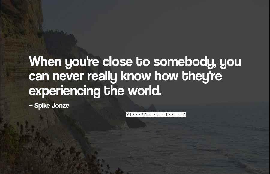 Spike Jonze Quotes: When you're close to somebody, you can never really know how they're experiencing the world.