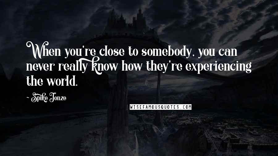 Spike Jonze Quotes: When you're close to somebody, you can never really know how they're experiencing the world.