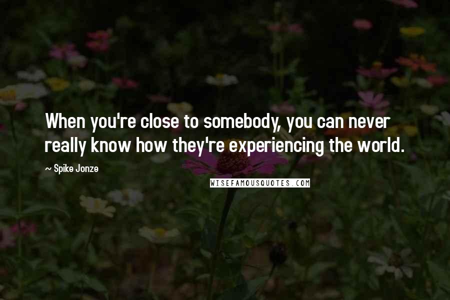 Spike Jonze Quotes: When you're close to somebody, you can never really know how they're experiencing the world.