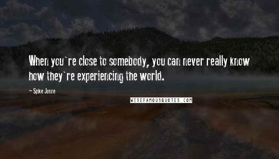 Spike Jonze Quotes: When you're close to somebody, you can never really know how they're experiencing the world.