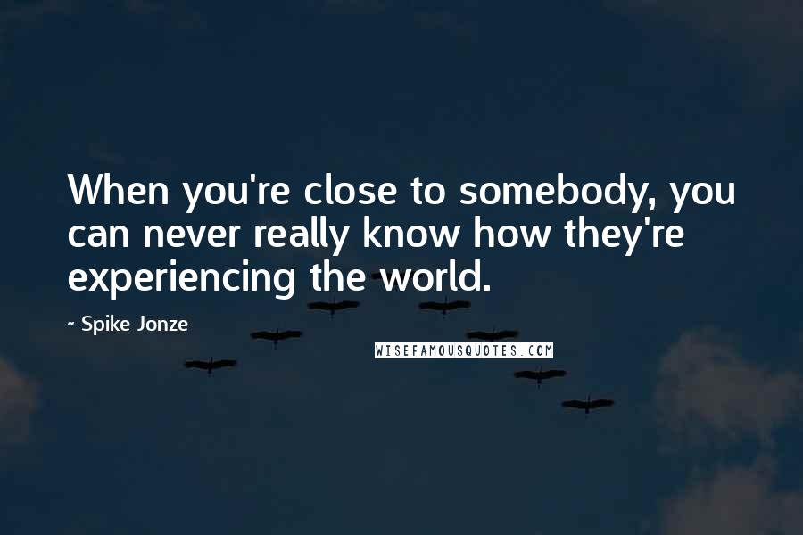 Spike Jonze Quotes: When you're close to somebody, you can never really know how they're experiencing the world.