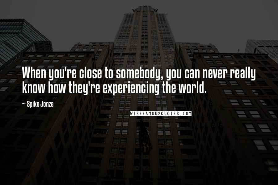 Spike Jonze Quotes: When you're close to somebody, you can never really know how they're experiencing the world.