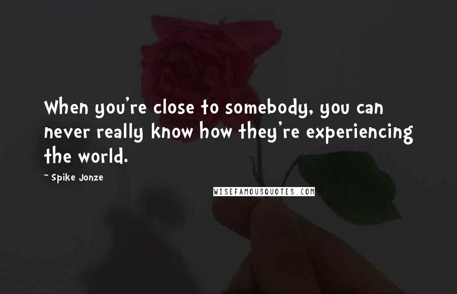 Spike Jonze Quotes: When you're close to somebody, you can never really know how they're experiencing the world.