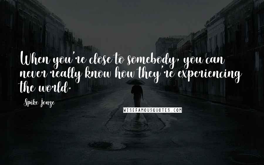 Spike Jonze Quotes: When you're close to somebody, you can never really know how they're experiencing the world.