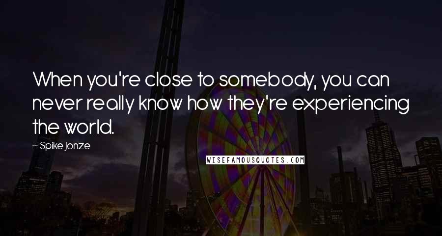 Spike Jonze Quotes: When you're close to somebody, you can never really know how they're experiencing the world.