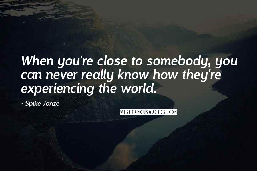 Spike Jonze Quotes: When you're close to somebody, you can never really know how they're experiencing the world.