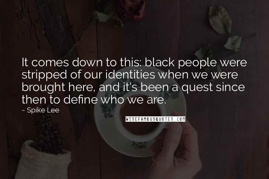 Spike Lee Quotes: It comes down to this: black people were stripped of our identities when we were brought here, and it's been a quest since then to define who we are.