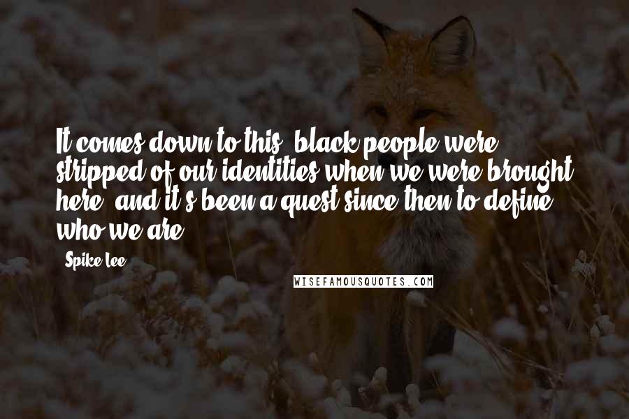 Spike Lee Quotes: It comes down to this: black people were stripped of our identities when we were brought here, and it's been a quest since then to define who we are.