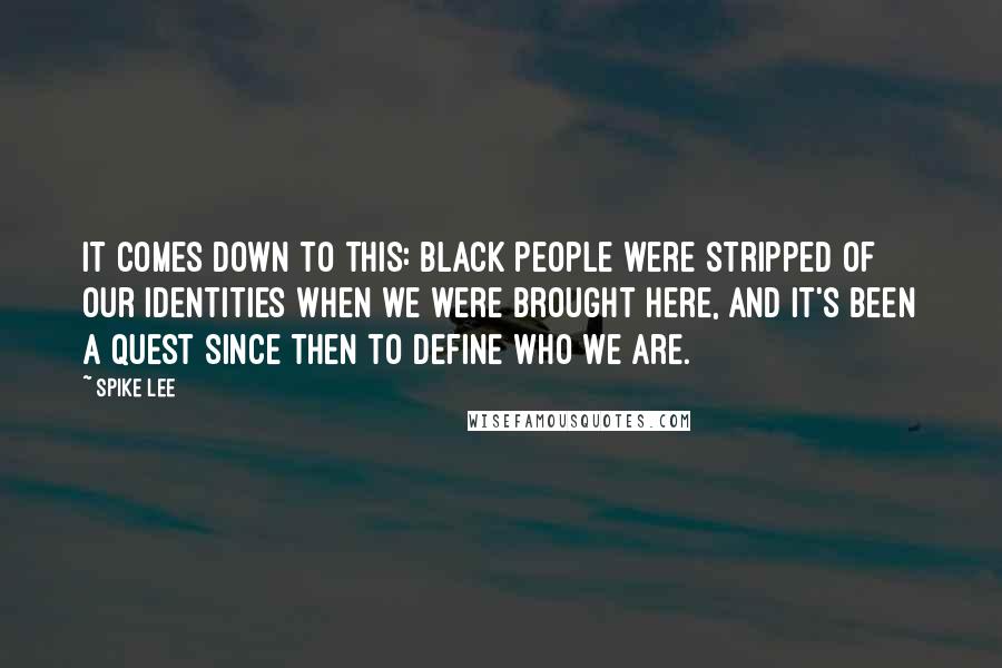 Spike Lee Quotes: It comes down to this: black people were stripped of our identities when we were brought here, and it's been a quest since then to define who we are.