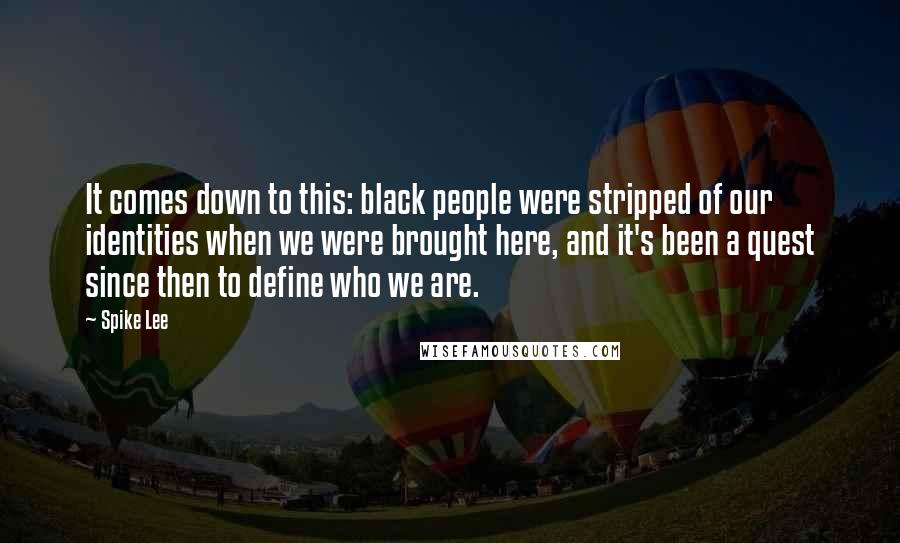 Spike Lee Quotes: It comes down to this: black people were stripped of our identities when we were brought here, and it's been a quest since then to define who we are.