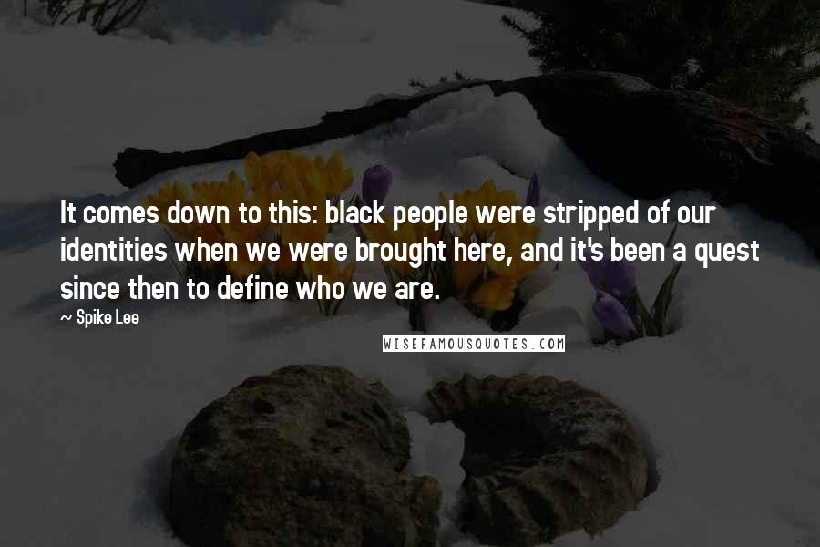 Spike Lee Quotes: It comes down to this: black people were stripped of our identities when we were brought here, and it's been a quest since then to define who we are.