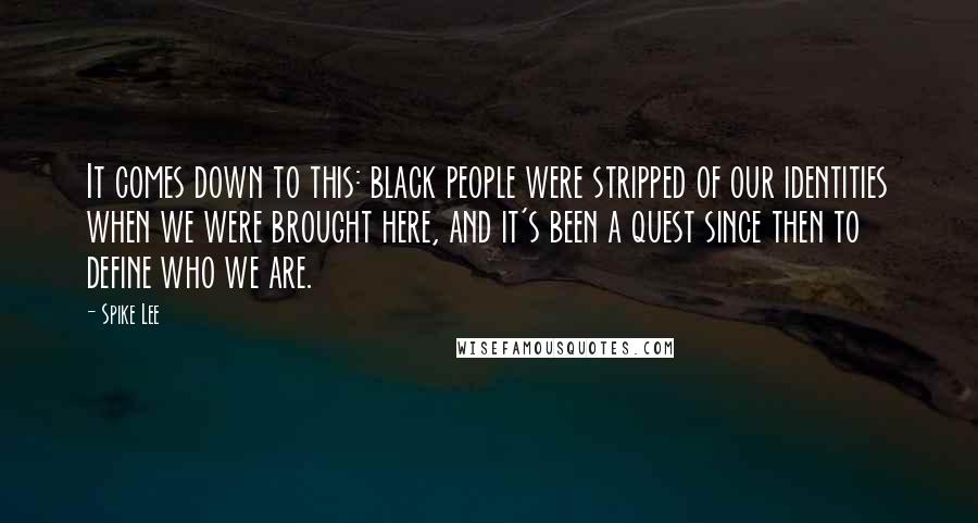 Spike Lee Quotes: It comes down to this: black people were stripped of our identities when we were brought here, and it's been a quest since then to define who we are.