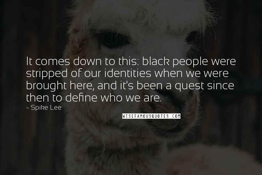 Spike Lee Quotes: It comes down to this: black people were stripped of our identities when we were brought here, and it's been a quest since then to define who we are.