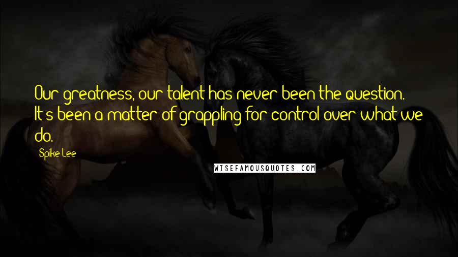 Spike Lee Quotes: Our greatness, our talent has never been the question. It's been a matter of grappling for control over what we do.