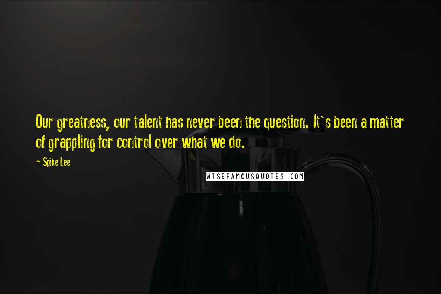 Spike Lee Quotes: Our greatness, our talent has never been the question. It's been a matter of grappling for control over what we do.