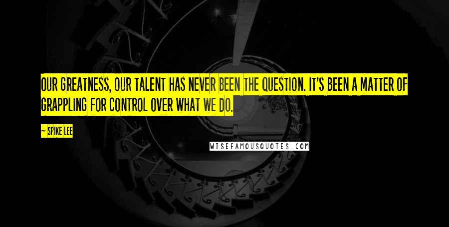 Spike Lee Quotes: Our greatness, our talent has never been the question. It's been a matter of grappling for control over what we do.