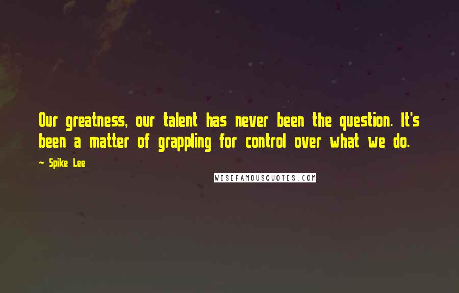 Spike Lee Quotes: Our greatness, our talent has never been the question. It's been a matter of grappling for control over what we do.