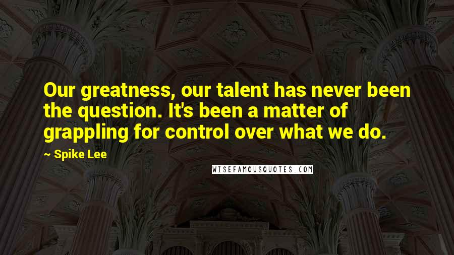 Spike Lee Quotes: Our greatness, our talent has never been the question. It's been a matter of grappling for control over what we do.