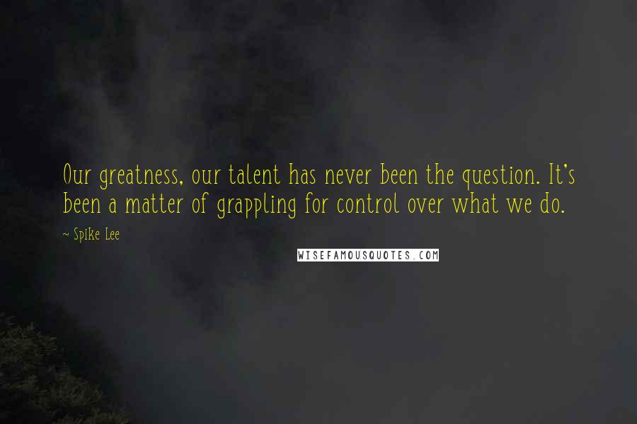 Spike Lee Quotes: Our greatness, our talent has never been the question. It's been a matter of grappling for control over what we do.