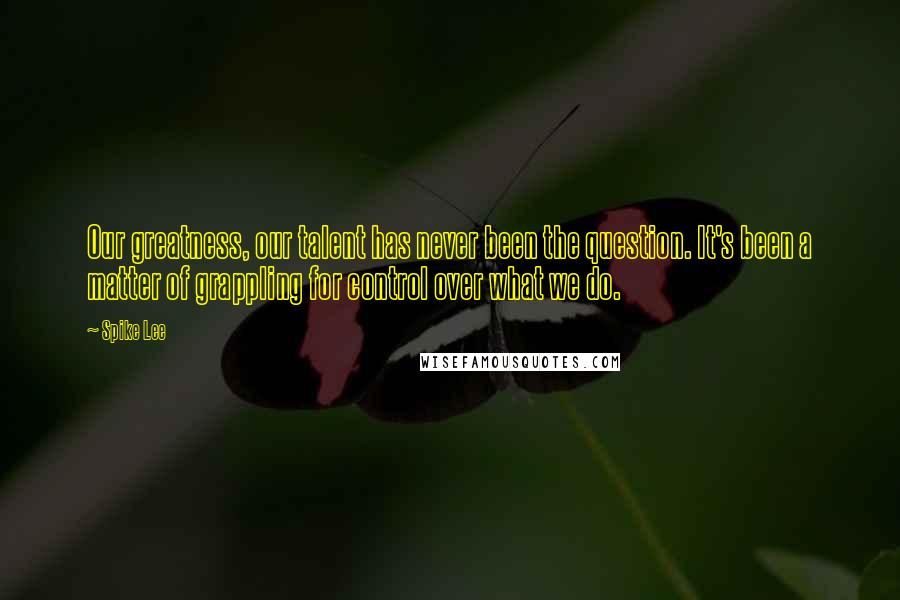 Spike Lee Quotes: Our greatness, our talent has never been the question. It's been a matter of grappling for control over what we do.