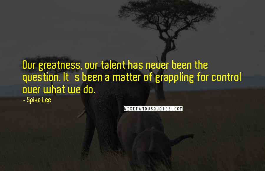 Spike Lee Quotes: Our greatness, our talent has never been the question. It's been a matter of grappling for control over what we do.