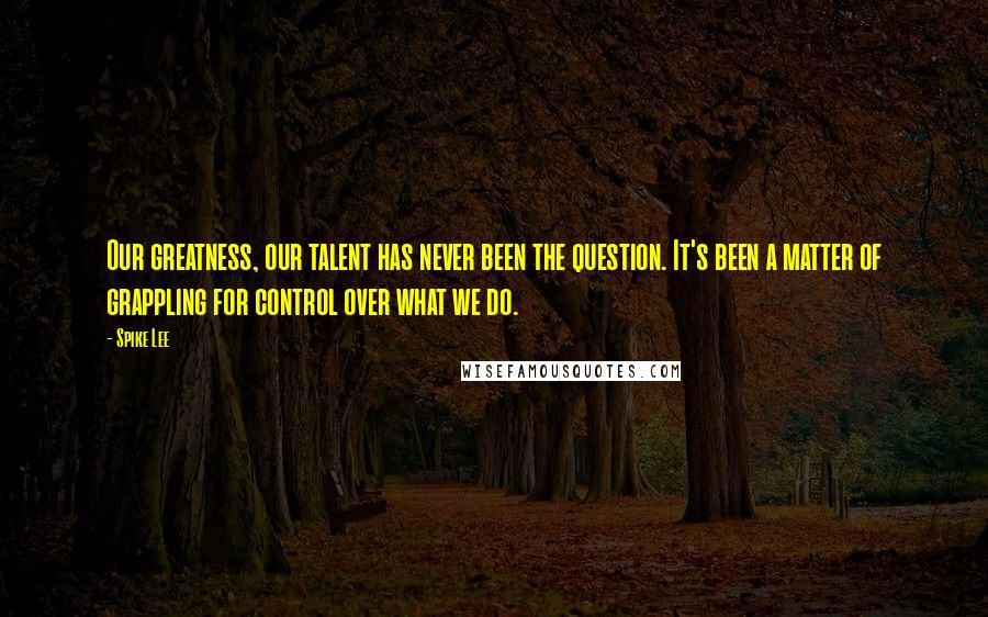 Spike Lee Quotes: Our greatness, our talent has never been the question. It's been a matter of grappling for control over what we do.