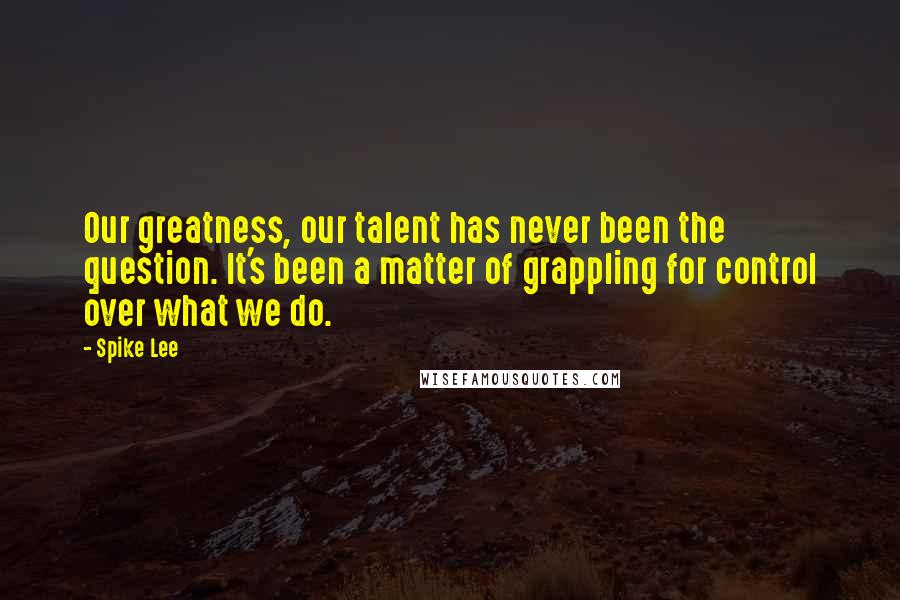 Spike Lee Quotes: Our greatness, our talent has never been the question. It's been a matter of grappling for control over what we do.