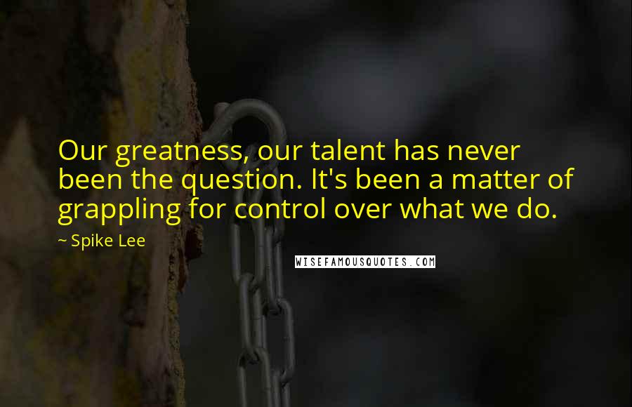 Spike Lee Quotes: Our greatness, our talent has never been the question. It's been a matter of grappling for control over what we do.