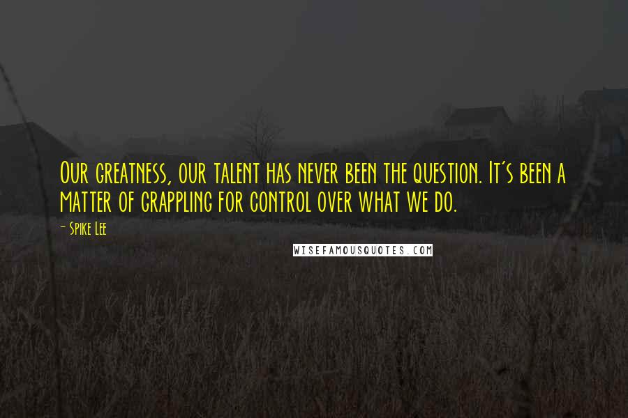 Spike Lee Quotes: Our greatness, our talent has never been the question. It's been a matter of grappling for control over what we do.