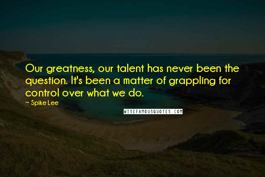 Spike Lee Quotes: Our greatness, our talent has never been the question. It's been a matter of grappling for control over what we do.