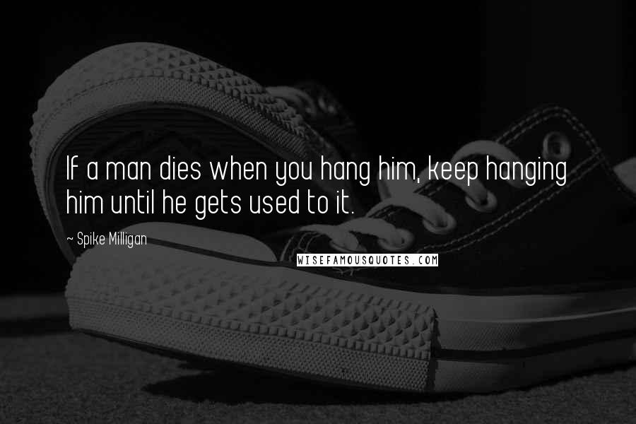 Spike Milligan Quotes: If a man dies when you hang him, keep hanging him until he gets used to it.