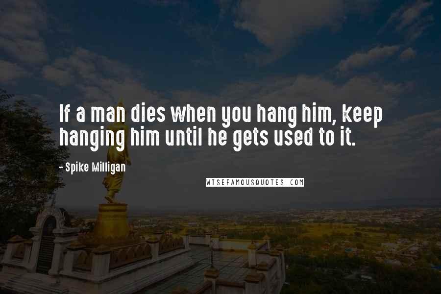 Spike Milligan Quotes: If a man dies when you hang him, keep hanging him until he gets used to it.