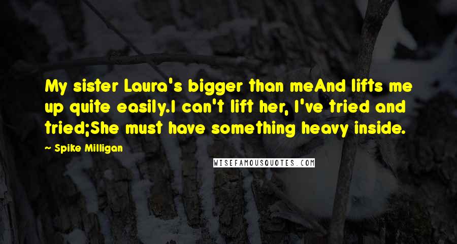 Spike Milligan Quotes: My sister Laura's bigger than meAnd lifts me up quite easily.I can't lift her, I've tried and tried;She must have something heavy inside.