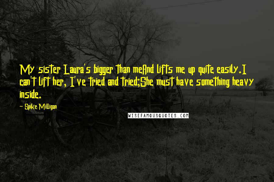 Spike Milligan Quotes: My sister Laura's bigger than meAnd lifts me up quite easily.I can't lift her, I've tried and tried;She must have something heavy inside.
