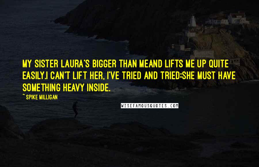 Spike Milligan Quotes: My sister Laura's bigger than meAnd lifts me up quite easily.I can't lift her, I've tried and tried;She must have something heavy inside.