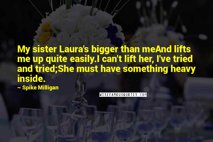 Spike Milligan Quotes: My sister Laura's bigger than meAnd lifts me up quite easily.I can't lift her, I've tried and tried;She must have something heavy inside.