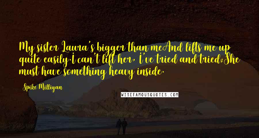 Spike Milligan Quotes: My sister Laura's bigger than meAnd lifts me up quite easily.I can't lift her, I've tried and tried;She must have something heavy inside.