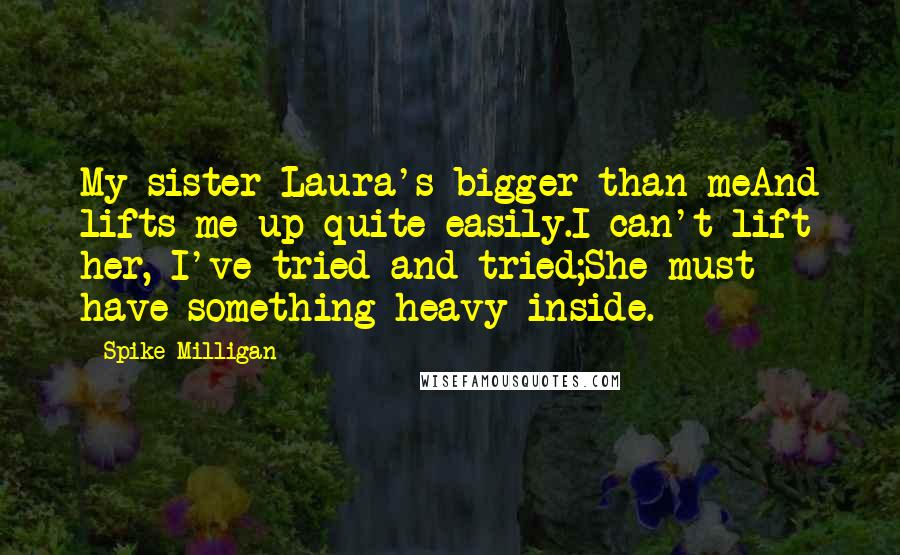 Spike Milligan Quotes: My sister Laura's bigger than meAnd lifts me up quite easily.I can't lift her, I've tried and tried;She must have something heavy inside.